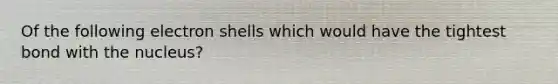 Of the following electron shells which would have the tightest bond with the nucleus?