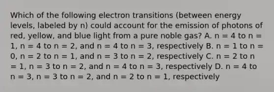 Which of the following electron transitions (between energy levels, labeled by n) could account for the emission of photons of red, yellow, and blue light from a pure noble gas? A. n = 4 to n = 1, n = 4 to n = 2, and n = 4 to n = 3, respectively B. n = 1 to n = 0, n = 2 to n = 1, and n = 3 to n = 2, respectively C. n = 2 to n = 1, n = 3 to n = 2, and n = 4 to n = 3, respectively D. n = 4 to n = 3, n = 3 to n = 2, and n = 2 to n = 1, respectively