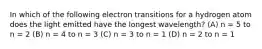 In which of the following electron transitions for a hydrogen atom does the light emitted have the longest wavelength? (A) n = 5 to n = 2 (B) n = 4 to n = 3 (C) n = 3 to n = 1 (D) n = 2 to n = 1