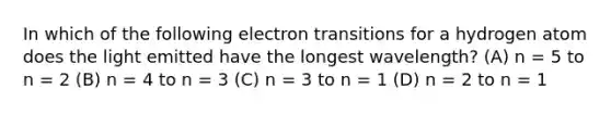 In which of the following electron transitions for a hydrogen atom does the light emitted have the longest wavelength? (A) n = 5 to n = 2 (B) n = 4 to n = 3 (C) n = 3 to n = 1 (D) n = 2 to n = 1