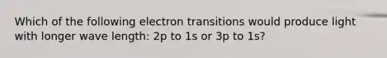 Which of the following electron transitions would produce light with longer wave length: 2p to 1s or 3p to 1s?