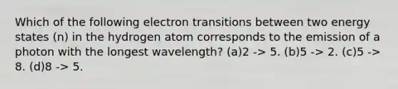 Which of the following electron transitions between two energy states (n) in the hydrogen atom corresponds to the emission of a photon with the longest wavelength? (a)2 -> 5. (b)5 -> 2. (c)5 -> 8. (d)8 -> 5.