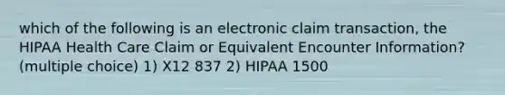 which of the following is an electronic claim transaction, the HIPAA Health Care Claim or Equivalent Encounter Information? (multiple choice) 1) X12 837 2) HIPAA 1500