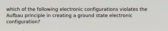 which of the following electronic configurations violates the Aufbau principle in creating a ground state electronic configuration?