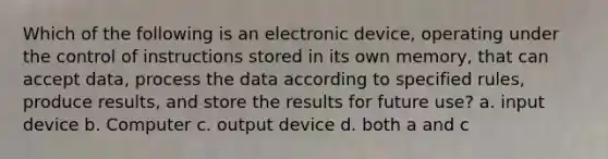 Which of the following is an electronic device, operating under the control of instructions stored in its own memory, that can accept data, process the data according to specified rules, produce results, and store the results for future use? a. input device b. Computer c. output device d. both a and c