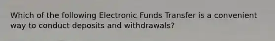 Which of the following Electronic Funds Transfer is a convenient way to conduct deposits and withdrawals?