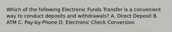 Which of the following Electronic Funds Transfer is a convenient way to conduct deposits and withdrawals? A. Direct Deposit B. ATM C. Pay-by-Phone D. Electronic Check Conversion