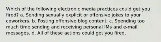 Which of the following electronic media practices could get you fired? a. Sending sexually explicit or offensive jokes to your coworkers. b. Posting offensive blog content. c. Spending too much time sending and receiving personal IMs and e-mail messages. d. All of these actions could get you fired.