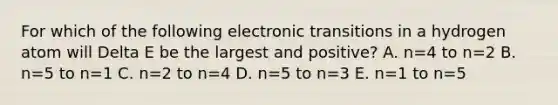 For which of the following electronic transitions in a hydrogen atom will Delta E be the largest and positive? A. n=4 to n=2 B. n=5 to n=1 C. n=2 to n=4 D. n=5 to n=3 E. n=1 to n=5