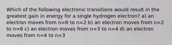 Which of the following electronic transitions would result in the greatest gain in energy for a single hydrogen electron? a) an electron moves from n=6 to n=2 b) an electron moves from n=2 to n=6 c) an electron moves from n=3 to n=4 d) an electron moves from n=4 to n=3