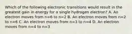 Which of the following electronic transitions would result in the greatest gain in energy for a single hydrogen electron? A. An electron moves from n=6 to n=2 B. An electron moves from n=2 to n=6 C. An electron moves from n=3 to n=4 D. An electron moves from n=4 to n=3