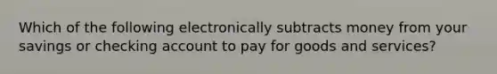 Which of the following electronically subtracts money from your savings or checking account to pay for goods and services?