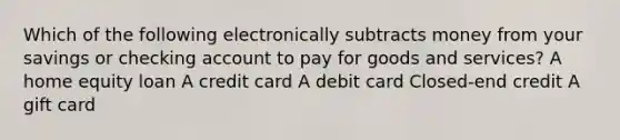 Which of the following electronically subtracts money from your savings or checking account to pay for goods and services? A home equity loan A credit card A debit card Closed-end credit A gift card