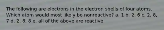 The following are electrons in the electron shells of four atoms. Which atom would most likely be nonreactive? a. 1 b. 2, 6 c. 2, 8, 7 d. 2, 8, 8 e. all of the above are reactive