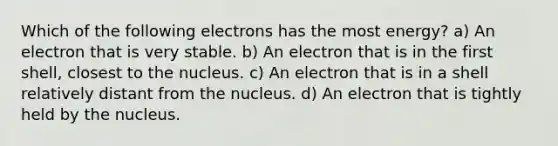 Which of the following electrons has the most energy? a) An electron that is very stable. b) An electron that is in the first shell, closest to the nucleus. c) An electron that is in a shell relatively distant from the nucleus. d) An electron that is tightly held by the nucleus.