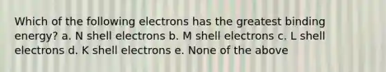 Which of the following electrons has the greatest binding energy? a. N shell electrons b. M shell electrons c. L shell electrons d. K shell electrons e. None of the above