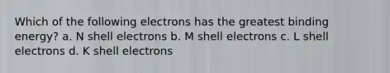 Which of the following electrons has the greatest binding energy? a. N shell electrons b. M shell electrons c. L shell electrons d. K shell electrons