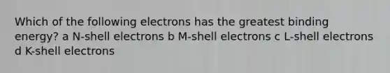 Which of the following electrons has the greatest binding energy? a N-shell electrons b M-shell electrons c L-shell electrons d K-shell electrons