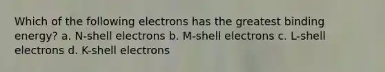 Which of the following electrons has the greatest binding energy? a. N-shell electrons b. M-shell electrons c. L-shell electrons d. K-shell electrons