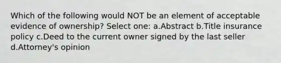 Which of the following would NOT be an element of acceptable evidence of ownership? Select one: a.Abstract b.Title insurance policy c.Deed to the current owner signed by the last seller d.Attorney's opinion