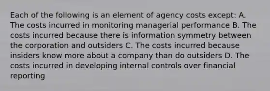 Each of the following is an element of agency costs except: A. The costs incurred in monitoring managerial performance B. The costs incurred because there is information symmetry between the corporation and outsiders C. The costs incurred because insiders know more about a company than do outsiders D. The costs incurred in developing internal controls over financial reporting