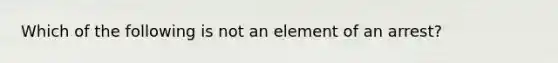 Which of the following is not an element of an arrest?