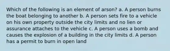 Which of the following is an element of arson? a. A person burns the boat belonging to another b. A person sets fire to a vehicle on his own property outside the city limits and no lien or assurance attaches to the vehicle c. A person uses a bomb and causes the explosion of a building in the city limits d. A person has a permit to burn in open land