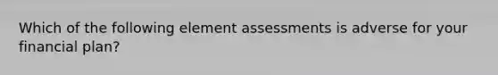 Which of the following element assessments is adverse for your financial plan?