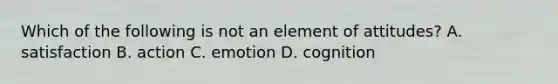 Which of the following is not an element of attitudes? A. satisfaction B. action C. emotion D. cognition