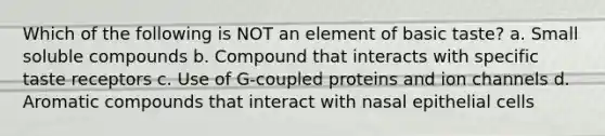 Which of the following is NOT an element of basic taste? a. Small soluble compounds b. Compound that interacts with specific taste receptors c. Use of G-coupled proteins and ion channels d. Aromatic compounds that interact with nasal epithelial cells