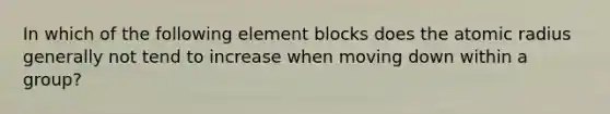 In which of the following element blocks does the atomic radius generally not tend to increase when moving down within a group?