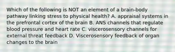 Which of the following is NOT an element of a brain-body pathway linking stress to physical health? A. appraisal systems in the prefrontal cortex of the brain B. ANS channels that regulate blood pressure and heart rate C. viscerosensory channels for external threat feedback D. Viscerosensory feedback of organ changes to the brain