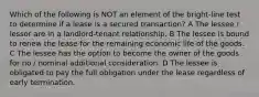 Which of the following is NOT an element of the bright-line test to determine if a lease is a secured transaction? A The lessee / lessor are in a landlord-tenant relationship. B The lessee is bound to renew the lease for the remaining economic life of the goods. C The lessee has the option to become the owner of the goods for no / nominal additional consideration. D The lessee is obligated to pay the full obligation under the lease regardless of early termination.