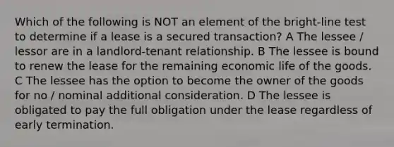 Which of the following is NOT an element of the bright-line test to determine if a lease is a secured transaction? A The lessee / lessor are in a landlord-tenant relationship. B The lessee is bound to renew the lease for the remaining economic life of the goods. C The lessee has the option to become the owner of the goods for no / nominal additional consideration. D The lessee is obligated to pay the full obligation under the lease regardless of early termination.