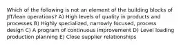 Which of the following is not an element of the building blocks of JIT/lean operations? A) High levels of quality in products and processes B) Highly specialized, narrowly focused, process design C) A program of continuous improvement D) Level loading production planning E) Close supplier relationships