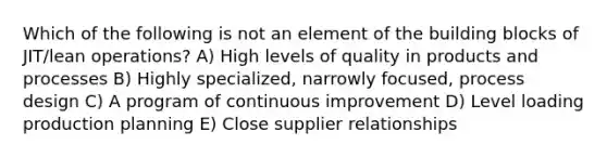 Which of the following is not an element of the building blocks of JIT/lean operations? A) High levels of quality in products and processes B) Highly specialized, narrowly focused, process design C) A program of continuous improvement D) Level loading production planning E) Close supplier relationships