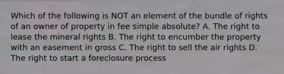 Which of the following is NOT an element of the bundle of rights of an owner of property in fee simple absolute? A. The right to lease the mineral rights B. The right to encumber the property with an easement in gross C. The right to sell the air rights D. The right to start a foreclosure process