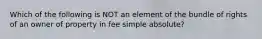 Which of the following is NOT an element of the bundle of rights of an owner of property in fee simple absolute?