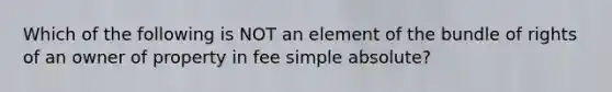 Which of the following is NOT an element of the bundle of rights of an owner of property in fee simple absolute?