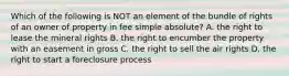 Which of the following is NOT an element of the bundle of rights of an owner of property in fee simple absolute? A. the right to lease the mineral rights B. the right to encumber the property with an easement in gross C. the right to sell the air rights D. the right to start a foreclosure process