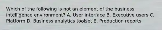 Which of the following is not an element of the business intelligence environment? A. User interface B. Executive users C. Platform D. Business analytics toolset E. Production reports