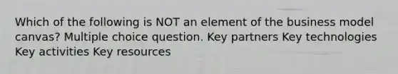 Which of the following is NOT an element of the business model canvas? Multiple choice question. Key partners Key technologies Key activities Key resources