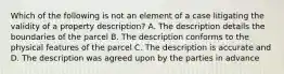 Which of the following is not an element of a case litigating the validity of a property description? A. The description details the boundaries of the parcel B. The description conforms to the physical features of the parcel C. The description is accurate and D. The description was agreed upon by the parties in advance