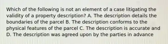 Which of the following is not an element of a case litigating the validity of a property description? A. The description details the boundaries of the parcel B. The description conforms to the physical features of the parcel C. The description is accurate and D. The description was agreed upon by the parties in advance