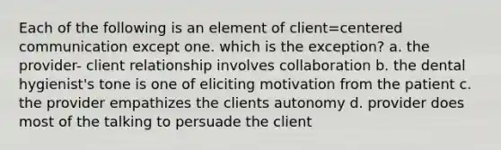 Each of the following is an element of client=centered communication except one. which is the exception? a. the provider- client relationship involves collaboration b. the dental hygienist's tone is one of eliciting motivation from the patient c. the provider empathizes the clients autonomy d. provider does most of the talking to persuade the client