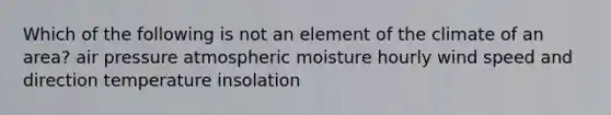 Which of the following is not an element of the climate of an area? air pressure atmospheric moisture hourly wind speed and direction temperature insolation