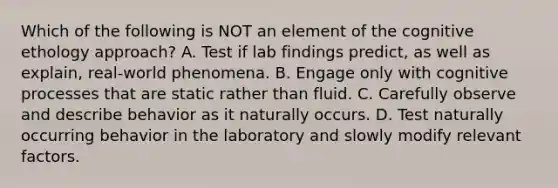 Which of the following is NOT an element of the cognitive ethology approach? A. Test if lab findings predict, as well as explain, real-world phenomena. B. Engage only with cognitive processes that are static rather than fluid. C. Carefully observe and describe behavior as it naturally occurs. D. Test naturally occurring behavior in the laboratory and slowly modify relevant factors.