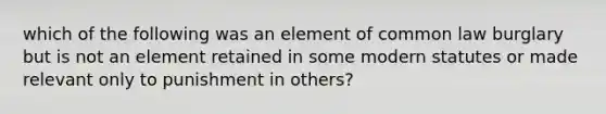 which of the following was an element of common law burglary but is not an element retained in some modern statutes or made relevant only to punishment in others?