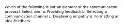 Which of the following is not an element of the communicaiton process? Select one: a. Providing feedback b. Selecting a communication channel c. Displaying empathy d. Formatting an idea Feedback