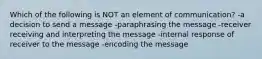 Which of the following is NOT an element of communication? -a decision to send a message -paraphrasing the message -receiver receiving and interpreting the message -internal response of receiver to the message -encoding the message